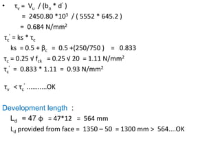 • τv = Vu / (bo * d’ )
= 2450.80 *103 / ( 5552 * 645.2 )
= 0.684 N/mm2
τc
’ = ks * τc
ks = 0.5 + βc = 0.5 +(250/750 ) = 0.833
τc = 0.25 √ fck = 0.25 √ 20 = 1.11 N/mm2
τc
’ = 0.833 * 1.11 = 0.93 N/mm2
τv < τc
’ ...........OK
Development length :
Ld = 47 ɸ = 47*12 = 564 mm
Ld provided from face = 1350 – 50 = 1300 mm > 564....OK
 