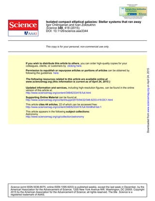 DOI: 10.1126/science.aaa3344
, 418 (2015);348Science
Igor Chilingarian and Ivan Zolotukhin
Isolated compact elliptical galaxies: Stellar systems that ran away
This copy is for your personal, non-commercial use only.
clicking here.colleagues, clients, or customers by
, you can order high-quality copies for yourIf you wish to distribute this article to others
here.following the guidelines
can be obtained byPermission to republish or repurpose articles or portions of articles
):April 24, 2015www.sciencemag.org (this information is current as of
The following resources related to this article are available online at
http://www.sciencemag.org/content/348/6233/418.full.html
version of this article at:
including high-resolution figures, can be found in the onlineUpdated information and services,
http://www.sciencemag.org/content/suppl/2015/04/22/348.6233.418.DC1.html
can be found at:Supporting Online Material
http://www.sciencemag.org/content/348/6233/418.full.html#ref-list-1
, 22 of which can be accessed free:cites 44 articlesThis article
http://www.sciencemag.org/cgi/collection/astronomy
Astronomy
subject collections:This article appears in the following
registered trademark of AAAS.
is aScience2015 by the American Association for the Advancement of Science; all rights reserved. The title
CopyrightAmerican Association for the Advancement of Science, 1200 New York Avenue NW, Washington, DC 20005.
(print ISSN 0036-8075; online ISSN 1095-9203) is published weekly, except the last week in December, by theScience
onApril24,2015www.sciencemag.orgDownloadedfrom
 