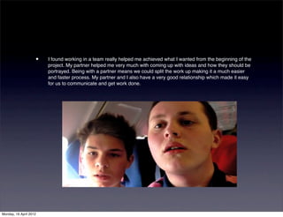 •   I found working in a team really helped me achieved what I wanted from the beginning of the
                        project. My partner helped me very much with coming up with ideas and how they should be
                        portrayed. Being with a partner means we could split the work up making it a much easier
                        and faster process. My partner and I also have a very good relationship which made it easy
                        for us to communicate and get work done.




Monday, 16 April 2012
 
