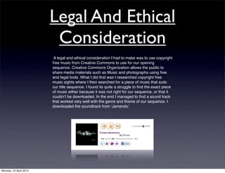 Legal And Ethical
                         Consideration
                         A legal and ethical consideration I had to make was to use copyright
                        free music from Creative Commons to use for our opening
                        sequence. Creative Commons Organization allows the public to
                        share media materials such as Music and photographs using free
                        and legal tools. What I did ﬁrst was I researched copyright free
                        music sights where I then searched for a piece of music that suits
                        our title sequence. I found its quite a struggle to ﬁnd the exact piece
                        of music either because it was not right for our sequence, or that it
                        couldnʼt be downloaded. In the end I managed to ﬁnd a sound track
                        that worked very well with the genre and theme of our sequence. I
                        downloaded the soundtrack from ʻJamendoʼ




Monday, 16 April 2012
 