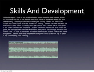 Skills And Development
    The technologies I used in this project included effects including foley sounds, What I
    did to achieve this was to ﬁnd a white noise from inside an airplane in which you hear
    people talking, coughing and the airplanes engine running. I found this from found
    footage that I shot myself on a real aircraft on a holiday. I deleted the video and kept the
    audio which I then added to the sequence. My partner and I created text in Photoshop
    to use for the credits in the sequence. Once we had found the text that most suited our
    genre, we then opened it in Final Cut where we then places it accordingly. We also used
    various Final Cut tools to alter some of the clips including the exterior shots of the plane
    ﬂying which I created from using a ﬂight simulator game. I had to crop the clip to get rid
    of any unnecessary parts showing.




Monday, 16 April 2012
 