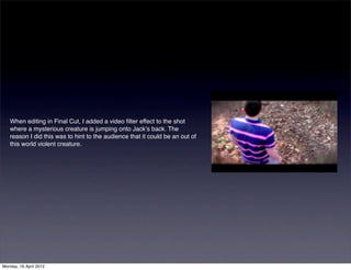 When editing in Final Cut, I added a video ﬁlter effect to the shot
   where a mysterious creature is jumping onto Jackʼs back. The
   reason I did this was to hint to the audience that it could be an out of
   this world violent creature.




Monday, 16 April 2012
 