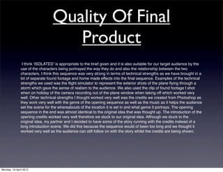 Quality Of Final
                                     Product
                I think ʻISOLATEDʼ is appropriate to the brief given and it is also suitable for our target audience by the
               use of the characters being portrayed the way they do and also the relationship between the two
               characters. I think this sequence was very strong in terms of technical strengths as we have brought in a
               lot of separate found footage and home made effects into the ﬁnal sequence. Examples of the technical
               strengths we used was the ﬂight simulator to represent the exterior shots of the plane ﬂying through a
               storm which gave the sense of realism to the audience. We also used the clip of found footage I shot
               when on holiday of the camera recording out of the plane window when taking off which worked very
               well. Other technical strengths I thought worked very well was the credits we created from Photoshop as
               they work very well with the genre of the opening sequence as well as the music as it helps the audience
               set the scene for the whereabouts of the location it is set in and what genre it portrays. The opening
               sequence in the end was almost identical to the original idea that was thought up. The introduction of the
               opening credits worked very well therefore we stuck to our original idea. Although we stuck to the
               original idea, my partner and I decided to have some of the story running with the credits instead of a
               long introduction scene. We did this because the sequence would of been too long and we thought it
               worked very well as the audience can still follow on with the story whilst the credits are being shown.




Monday, 16 April 2012
 