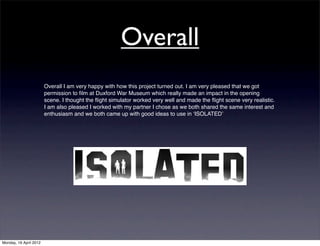 Overall
                        Overall I am very happy with how this project turned out. I am very pleased that we got
                        permission to ﬁlm at Duxford War Museum which really made an impact in the opening
                        scene. I thought the ﬂight simulator worked very well and made the ﬂight scene very realistic.
                        I am also pleased I worked with my partner I chose as we both shared the same interest and
                        enthusiasm and we both came up with good ideas to use in ʻISOLATEDʼ




Monday, 16 April 2012
 