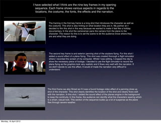 I have selected what I think are the nine key frames in my opening
                          sequence. Each frame shows various aspects in regards to the
                           locations, the costume, the fonts, the effects and the narration.



                                    The framing in the ﬁrst key frame is a long shot that introduces the character as well as
                                    the costume. This shot is also hinting on what location they are in. My partner an I
                                    decided to ﬁlm this shot in this way because we wanted to make it feel like a holiday
                                    documentary, In the shot the cameraman pans the camera from the plane to the
                                    character. The reason for this is to set the scene to let the audience know where they
                                    are and what they are doing.




                                    The second key frame is and exterior panning shot of the airplane ﬂying. For this shot I
                                    added a sound effect of a plane ﬂying. This shot was created thorough a ﬂight simulator
                                    where I recorded the screen of my computer. Whilst I was editing, I cropped the clip to
                                    show the necessary piece of footage. I decided to use the ﬂight simulator to record the
                                    plane ﬂying as the graphics look very realistic and it ﬂows very well with the narration. If
                                    we didn't decide to use this effect, It would of made the narration very difﬁcult to
                                    understand.




                                   The third frame we also ﬁlmed as if it was a found footage video effect of a panning close up
                                   shot of the character. This shot clearly identiﬁes the location of the shot and clearly ﬂows well
                                   with the narration. In this shot, I added the sound effect of the planes engine in the background
                                   to keep the continuity. In this frame, the audience can identify what the characters wearing which
                                   is a smart, casual look. This section of the sequence builds up a lot of suspense as the plane
                                   ﬂies through severe weather.




Monday, 16 April 2012
 