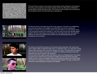 The fourth frame contains a lot of drama as this section of the sequence is the ending to
                        the build up and suspense as the plane crashes out the sky. We used an interference
                        screen effect to portray the plane crash. This ﬁnal shot is the ending of the narrative and
                        the introduction scene, the shot ends with a long fade out.




                        The ﬁfth key frame is the beginning of the credit sequence. This shot is an establishing
                        shot where the audience can establish many elements to the show including the
                        location, the fonts, the music and the drama. This shot fades in to a new location which
                        is the lost island the plane has crashed on. Then the music and the font abruptly appear
                        together with the music being a loud dramatic into. Throughout this shot, the camera is
                        shaking, this shows the audience the emotions and the physiological being of the
                        cameraman as he is ﬁlming.




                        The sixth and seventh key frames are of the actors being introduced. The camera shot
                        used in these credits is called the ʻDolly zoomʼ or ʻHitchcock zoomʼ or ʻA Jaws shotʼ as this
                        camera effect has been used in the ﬁlms ʻVertigoʼ and ʻJawsʼ. The dolly zoom is a camera
                        effect used by ﬁlmmakers to represent a sensation of unrealism and shock which both
                        characters have gone through in the sequence.
                        The font used in the credits is called ʻHerculanumʼ which is a Photoshop text. The reason
                        my partner and I chose this font is because it related very well with nature and looks
                        similar to the font used on Dinotopiaʼs opening credits that my partner and I both thought
                        was similar to our sequence in terms of characters and location. The type of actions the
                        characters are portraying look confused and unsettled.




Monday, 16 April 2012
 