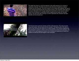 The eighth Key frame is a very key element in the credit sequence as it contains a
                        major part of the plot. The shot is a point of view shot from a mysterious creature
                        jumping onto the character. This shot contains a lot of drama and suspense, the use of
                        music changing dramatically when the creature jumps on the character really helps set
                        the scene. My partner and I thought adding the visual effect on the creature makes it
                        easier for the audience to understand what is happening and keeps the narrative
                        ﬂowing. The shot ends with an abrupt cut which represents the character had been
                        attacked and has blacked out.




                        The ﬁnal key frame ends the narrative and the credit sequence. The mise en scene
                        shows the location, the shot type and the character. The camera shot in this clip is a
                        point of view shot from the camera as it is being dropped. The narrative suggests that
                        the cameraman could be in shock or fear as he drops the camera and runs away. This
                        section of the credit sequence contains a lot of drama and suspense as it leaves the
                        audience wondering what will happen to the characters.




Monday, 16 April 2012
 