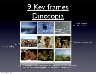 9 Key frames
                                        Dinotopia
                                                                                                                   Same Narrative
                                                                                                                    (Plane Crash)




                                                                                                            Same ages of leading roles

  Same use of fonts




                        This Is the opening credit sequence I compared to. I focused on this television show the
                                  most as it shares the same narrative just portrayed in a different story.


Monday, 16 April 2012
 