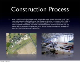 Construction Process
                 •      What I found to be most enjoyable in the process was going out and ﬁlming the shots. I very
                        much enjoyed visiting Duxford Imperial War Museum and having the freedom to ﬁlm inside a
                        real aircraft. I also enjoyed the editing process as my partner and I were able to transform
                        various clips into a structured sequence. I also found creating the mood board, the nine key
                        frames and the storyboard to be exciting as my partner and we could then put our ideas on
                        paper and start bringing everything together.




Monday, 16 April 2012
 