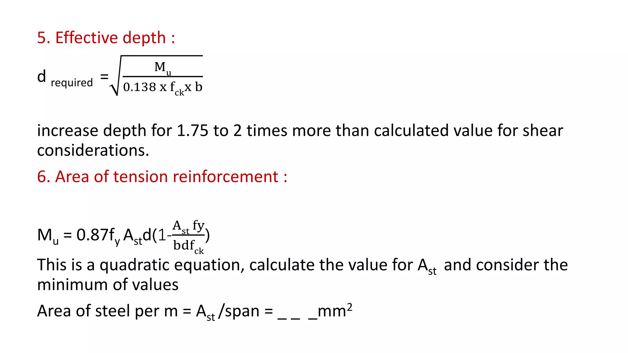 5. Effective depth :
d required =
Mu
0.138 x fckx b
increase depth for 1.75 to 2 times more than calculated value for shear
considerations.
6. Area of tension reinforcement :
Mu = 0.87fy Astd(1-
Ast fy
bdfck
)
This is a quadratic equation, calculate the value for Ast and consider the
minimum of values
Area of steel per m = Ast /span = _ _ _mm2
 