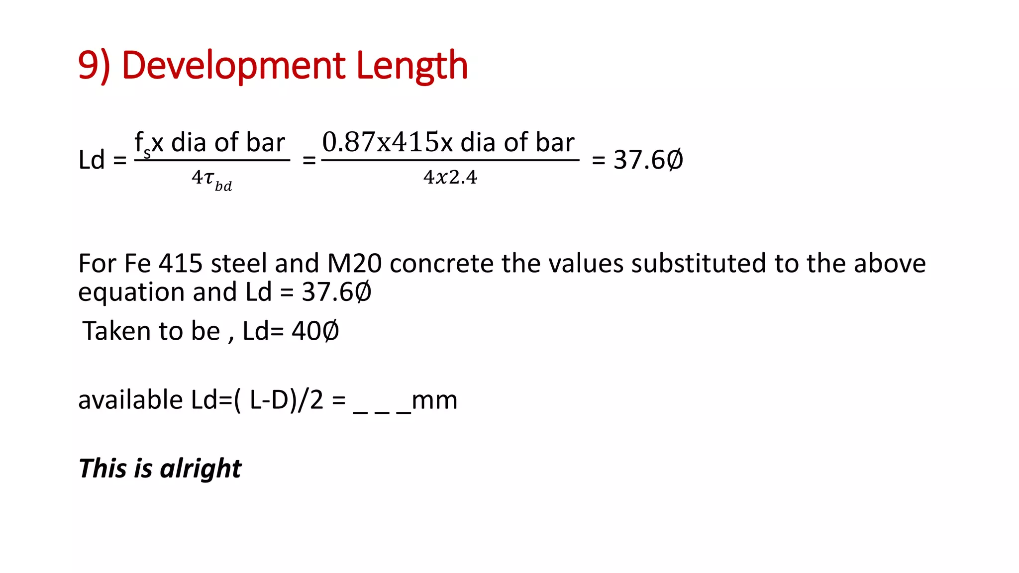 9) Development Length
Ld =
fsx dia of bar
4𝜏 𝑏𝑑
=
0.87x415x dia of bar
4𝑥2.4
= 37.6∅
For Fe 415 steel and M20 concrete the values substituted to the above
equation and Ld = 37.6∅
Taken to be , Ld= 40∅
available Ld=( L-D)/2 = _ _ _mm
This is alright
 