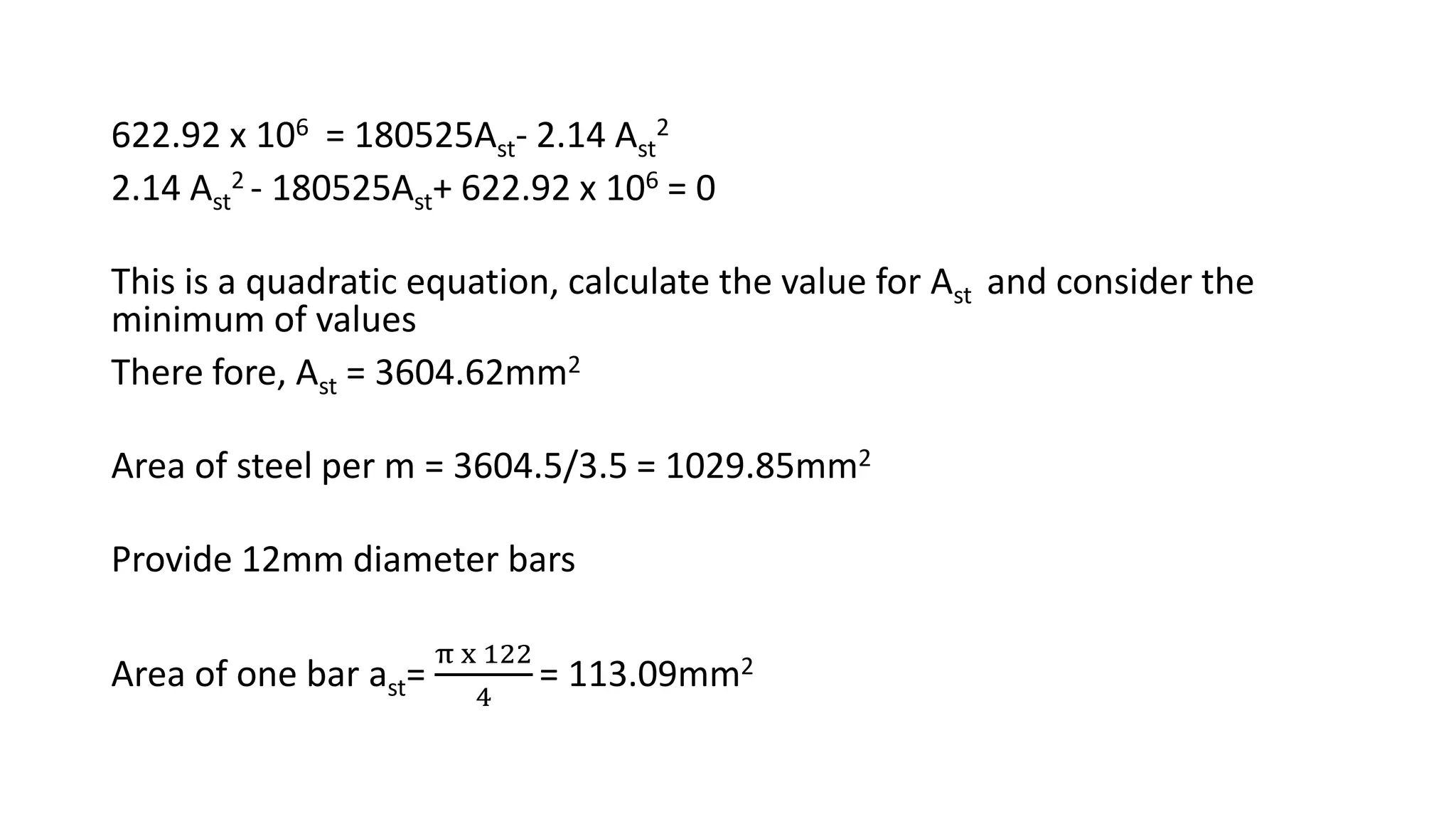 622.92 x 106 = 180525Ast- 2.14 Ast
2
2.14 Ast
2 - 180525Ast+ 622.92 x 106 = 0
This is a quadratic equation, calculate the value for Ast and consider the
minimum of values
There fore, Ast = 3604.62mm2
Area of steel per m = 3604.5/3.5 = 1029.85mm2
Provide 12mm diameter bars
Area of one bar ast=
π x 122
4
= 113.09mm2
 