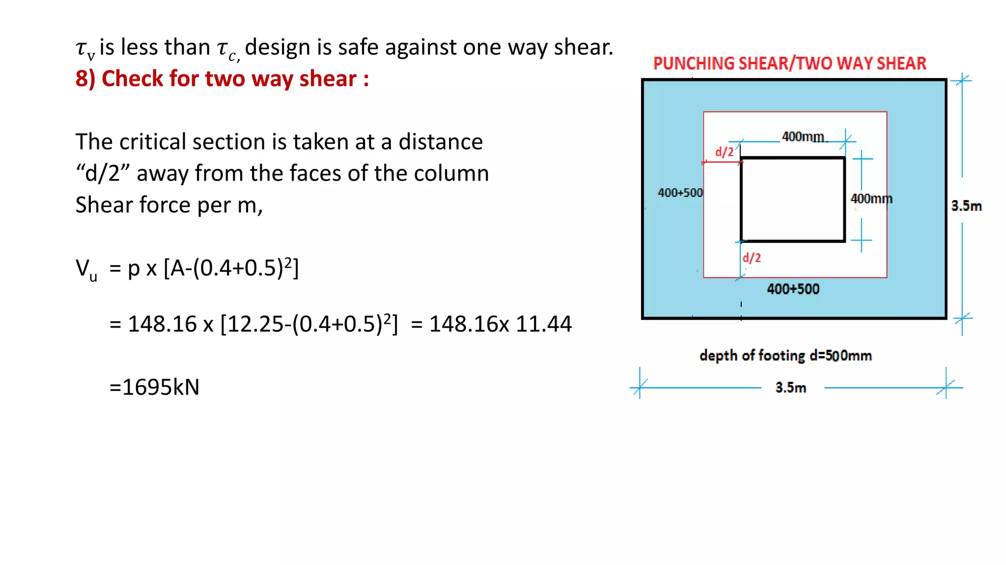 𝜏v is less than 𝜏 𝑐, design is safe against one way shear.
8) Check for two way shear :
The critical section is taken at a distance
“d/2” away from the faces of the column
Shear force per m,
Vu = p x [A-(0.4+0.5)2]
= 148.16 x [12.25-(0.4+0.5)2] = 148.16x 11.44
=1695kN
 