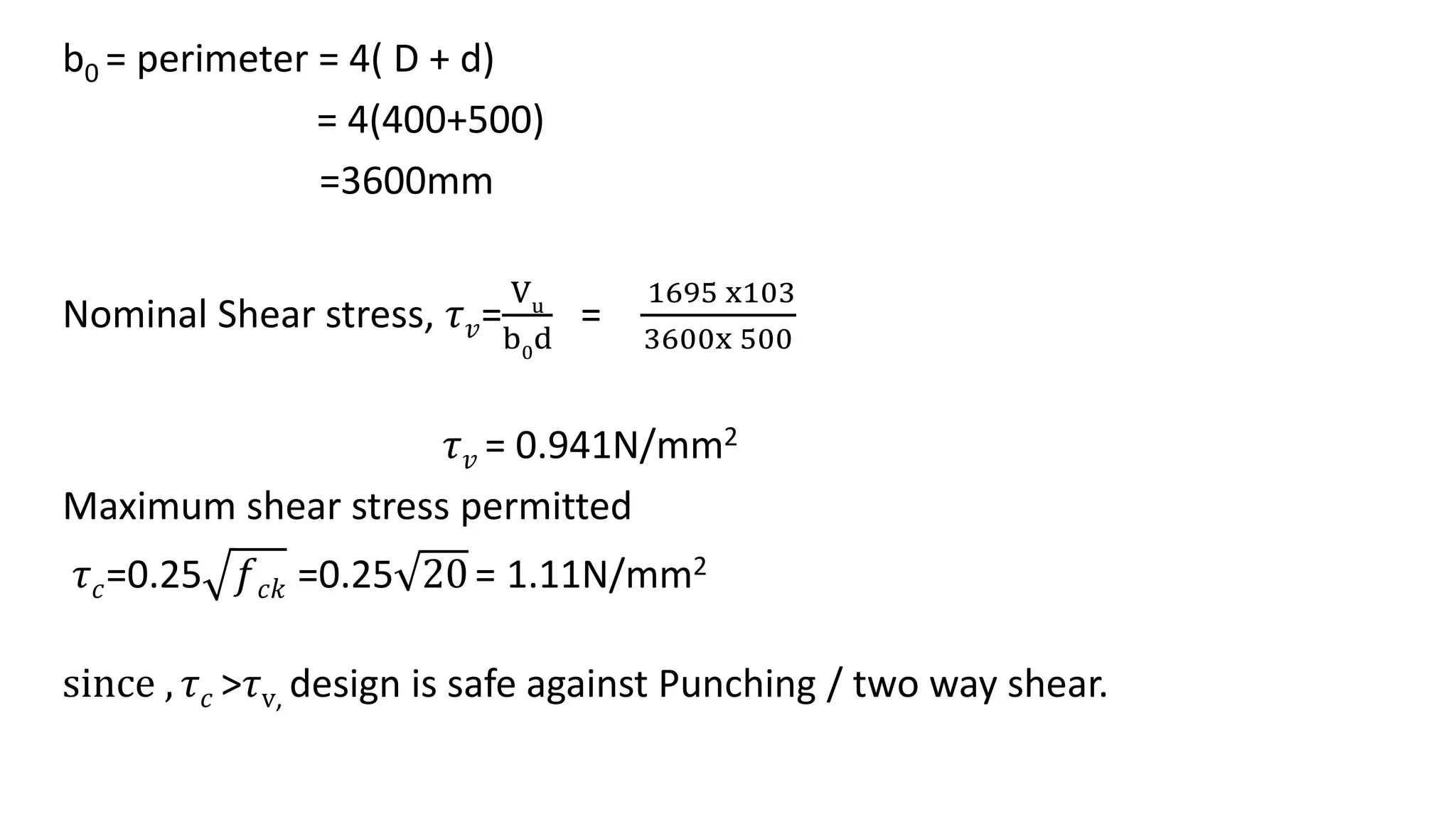 b0 = perimeter = 4( D + d)
= 4(400+500)
=3600mm
Nominal Shear stress, 𝜏 𝑣=
Vu
b0d
=
1695 x103
3600x 500
𝜏 𝑣 = 0.941N/mm2
Maximum shear stress permitted
𝜏 𝑐=0.25 𝑓 𝑐𝑘 =0.25 20= 1.11N/mm2
since , 𝜏 𝑐 >𝜏v, design is safe against Punching / two way shear.
 