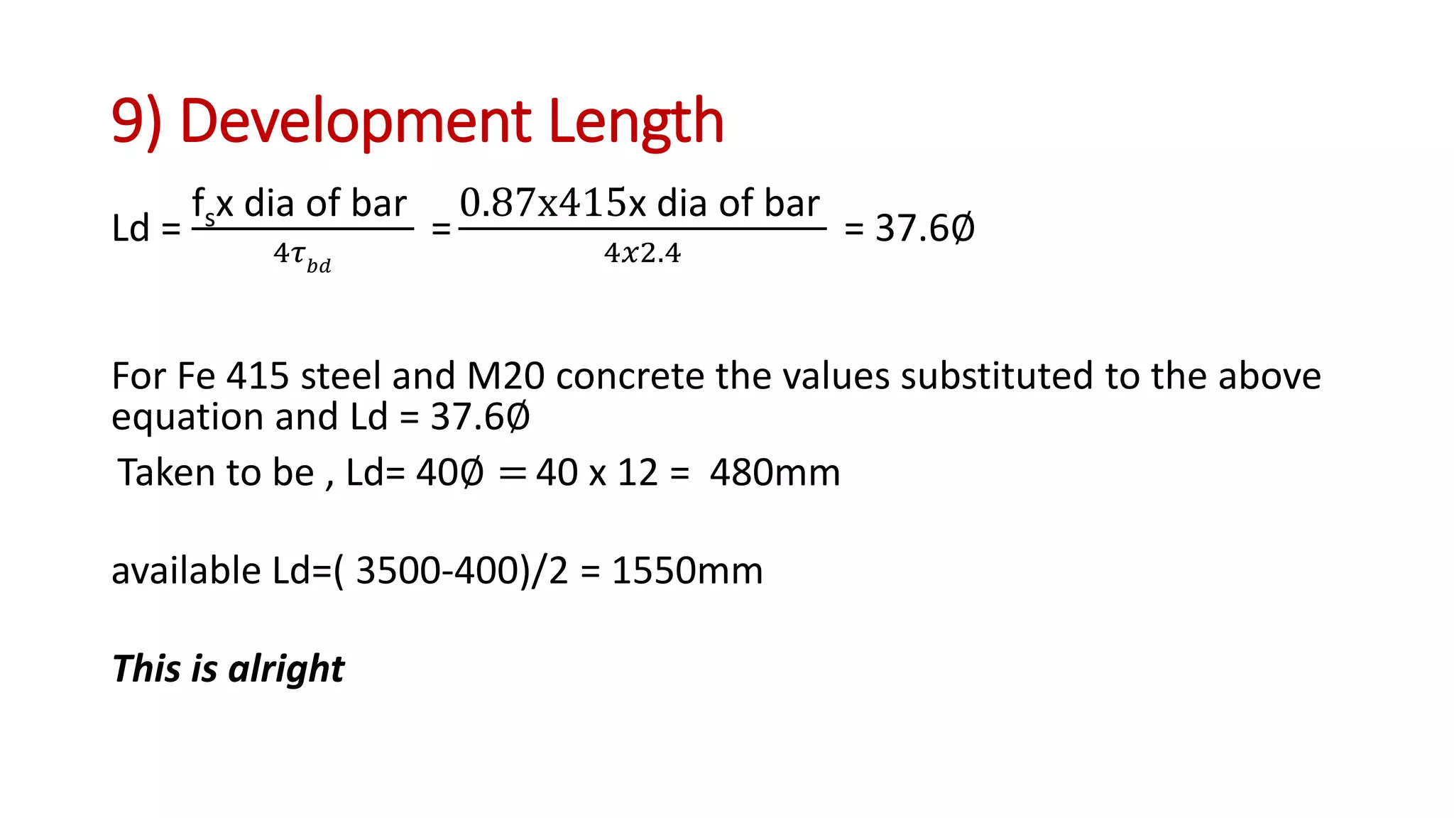 9) Development Length
Ld =
fsx dia of bar
4𝜏 𝑏𝑑
=
0.87x415x dia of bar
4𝑥2.4
= 37.6∅
For Fe 415 steel and M20 concrete the values substituted to the above
equation and Ld = 37.6∅
Taken to be , Ld= 40∅ = 40 x 12 = 480mm
available Ld=( 3500-400)/2 = 1550mm
This is alright
 