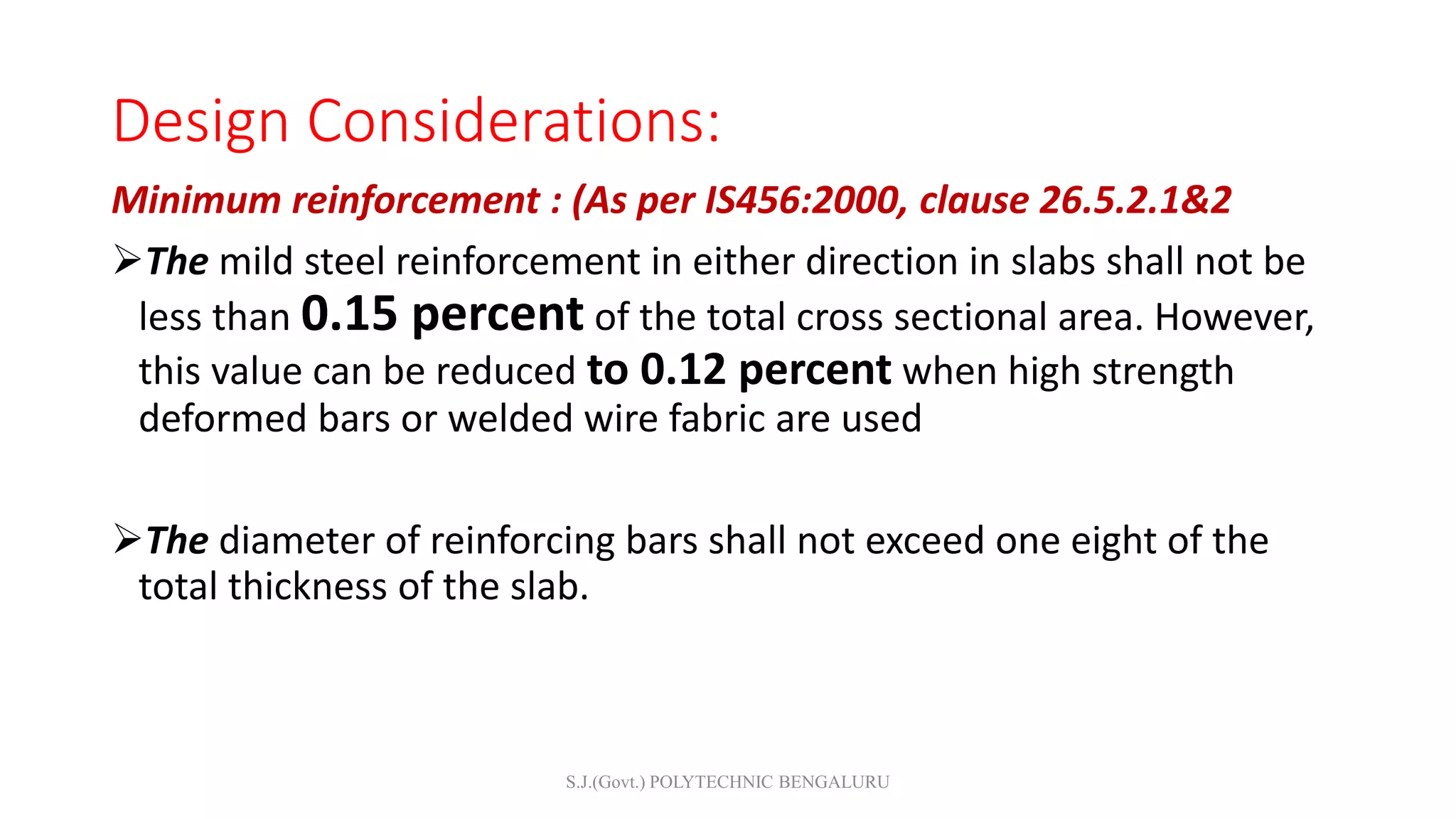 Design Considerations:
Minimum reinforcement : (As per IS456:2000, clause 26.5.2.1&2
The mild steel reinforcement in either direction in slabs shall not be
less than 0.15 percent of the total cross sectional area. However,
this value can be reduced to 0.12 percent when high strength
deformed bars or welded wire fabric are used
The diameter of reinforcing bars shall not exceed one eight of the
total thickness of the slab.
S.J.(Govt.) POLYTECHNIC BENGALURU
 