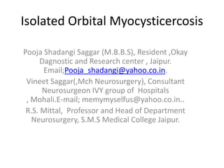 Isolated Orbital Myocysticercosis

Pooja Shadangi Saggar (M.B.B.S), Resident ,Okay
      Dagnostic and Research center , Jaipur.
       Email;Pooja_shadangi@yahoo.co.in.
 Vineet Saggar(,Mch Neurosurgery), Consultant
      Neurosurgeon IVY group of Hospitals
 , Mohali.E-mail; memymyselfus@yahoo.co.in..
 R.S. Mittal, Professor and Head of Department
   Neurosurgery, S.M.S Medical College Jaipur.
 