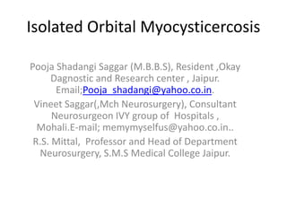 Isolated Orbital Myocysticercosis

Pooja Shadangi Saggar (M.B.B.S), Resident ,Okay
      Dagnostic and Research center , Jaipur.
       Email;Pooja_shadangi@yahoo.co.in.
 Vineet Saggar(,Mch Neurosurgery), Consultant
      Neurosurgeon IVY group of Hospitals ,
  Mohali.E-mail; memymyselfus@yahoo.co.in..
 R.S. Mittal, Professor and Head of Department
  Neurosurgery, S.M.S Medical College Jaipur.
 