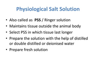 Physiological Salt Solution
• Also called as PSS / Ringer solution
• Maintains tissue outside the animal body
• Select PSS in which tissue last longer
• Prepare the solution with the help of distilled
or double distilled or deionised water
• Prepare fresh solution
 
