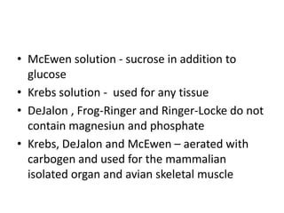 • McEwen solution - sucrose in addition to
glucose
• Krebs solution - used for any tissue
• DeJalon , Frog-Ringer and Ringer-Locke do not
contain magnesiun and phosphate
• Krebs, DeJalon and McEwen – aerated with
carbogen and used for the mammalian
isolated organ and avian skeletal muscle
 