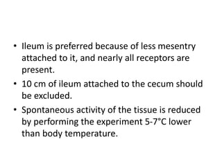 • Ileum is preferred because of less mesentry
attached to it, and nearly all receptors are
present.
• 10 cm of ileum attached to the cecum should
be excluded.
• Spontaneous activity of the tissue is reduced
by performing the experiment 5-7°C lower
than body temperature.
 