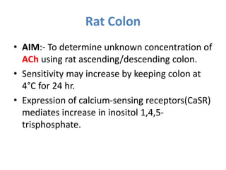 Rat Colon
• AIM:- To determine unknown concentration of
ACh using rat ascending/descending colon.
• Sensitivity may increase by keeping colon at
4°C for 24 hr.
• Expression of calcium-sensing receptors(CaSR)
mediates increase in inositol 1,4,5-
trisphosphate.
 