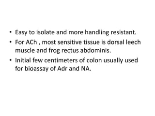 • Easy to isolate and more handling resistant.
• For ACh , most sensitive tissue is dorsal leech
muscle and frog rectus abdominis.
• Initial few centimeters of colon usually used
for bioassay of Adr and NA.
 