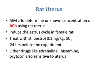 Rat Uterus
• AIM :-To determine unknown concentration of
ACh using rat uterus
• Induce the estrus cycle in female rat
• Treat with stilbestrol 0.1mg/kg, SC ,
24 hrs before the experiment
• Other drugs like adrenaline , histamine,
oxytocin also sensitive to uterus
 