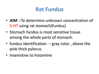Rat Fundus
• AIM :-To determine unknown concentration of
5-HT using rat stomach(fundus)
• Stomach fundus is most sensitive tissue
among the whole parts of stomach.
• fundus identification – gray color , above the
pink thick pylorus.
• Insensitive to histamine
 