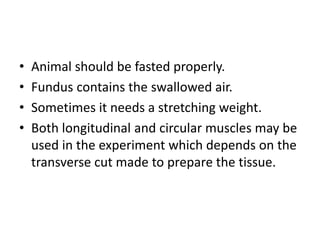 • Animal should be fasted properly.
• Fundus contains the swallowed air.
• Sometimes it needs a stretching weight.
• Both longitudinal and circular muscles may be
used in the experiment which depends on the
transverse cut made to prepare the tissue.
 