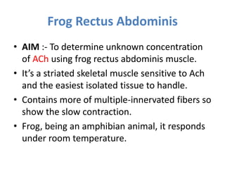 Frog Rectus Abdominis
• AIM :- To determine unknown concentration
of ACh using frog rectus abdominis muscle.
• It’s a striated skeletal muscle sensitive to Ach
and the easiest isolated tissue to handle.
• Contains more of multiple-innervated fibers so
show the slow contraction.
• Frog, being an amphibian animal, it responds
under room temperature.
 