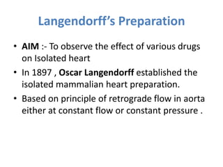 Langendorff’s Preparation
• AIM :- To observe the effect of various drugs
on Isolated heart
• In 1897 , Oscar Langendorff established the
isolated mammalian heart preparation.
• Based on principle of retrograde flow in aorta
either at constant flow or constant pressure .
 