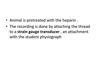 • Animal is pretreated with the heparin .
• The recording is done by attaching the thread
to a strain gauge transducer , an attachment
with the student physiograph
 