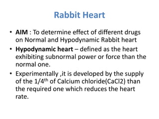 Rabbit Heart
• AIM : To determine effect of different drugs
on Normal and Hypodynamic Rabbit heart
• Hypodynamic heart – defined as the heart
exhibiting subnormal power or force than the
normal one.
• Experimentally ,it is developed by the supply
of the 1/4th of Calcium chloride(CaCl2) than
the required one which reduces the heart
rate.
 
