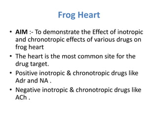 Frog Heart
• AIM :- To demonstrate the Effect of inotropic
and chronotropic effects of various drugs on
frog heart
• The heart is the most common site for the
drug target.
• Positive inotropic & chronotropic drugs like
Adr and NA .
• Negative inotropic & chronotropic drugs like
ACh .
 