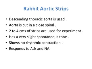 Rabbit Aortic Strips
• Descending thoracic aorta is used .
• Aorta is cut in a close spiral .
• 2 to 4 cms of strips are used for experiment .
• Has a very slight spontaneous tone .
• Shows no rhythmic contraction .
• Responds to Adr and NA.
 