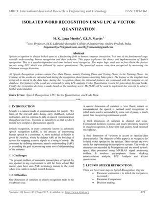 IJRET: International Journal of Research in Engineering and Technology ISSN: 2319-1163
__________________________________________________________________________________________
Volume: 01 Issue: 03 | Nov-2012, Available @ http://www.ijret.org 479
ISOLATED WORD RECOGNITION USING LPC & VECTOR
QUANTIZATION
M. K. Linga Murthy1
, G.L.N. Murthy2
1,2
Asst. Professor, ECE, Lakireddy Balireddy College of Engineering, Andhra Pradesh, India,
lingamurthy413@gmail.com, murthyfromtenali@gmail.com
Abstract
Speech recognition is always looked upon as a fascinating field in human computer interaction. It is one of the fundamental steps
towards understanding human recognition and their behavior. This paper explicates the theory and implementation of Speech
recognition. This is a speaker-dependent real time isolated word recognizer. The major logic used was to first obtain the feature
vectors using LPC which was followed by vector quantization. The quantized vectors were then recognized by measuring the
Minimum average distortion.
All Speech Recognition systems contain Two Main Phases, namely Training Phase and Testing Phase. In the Training Phase, the
Features of the words are extracted and during the recognition phase feature matching Takes place. The feature or the template thus
extracted is stored in the data base, during the recognition phase the extracted features are compared with the template in the
database. The features of the words are extracted by using LPC analysis. Vector Quantization is used for generating the code books.
Finally the recognition decision is made based on the matching score. MATLAB will be used to implement this concept to achieve
further understanding.
Index Terms: Speech Recognition, LPC, Vector Quantization, and Code Book.
-----------------------------------------------------------------------***-----------------------------------------------------------------------
1. INTRODUCTION
Speech is a natural mode of communication for people. We
learn all the relevant skills during early childhood, without
instruction, and we continue to rely on speech communication
throughout our lives. It comes so naturally to us that we don’t
realize how complex a phenomenon speech.
Speech recognition, or more commonly known as automatic
speech recognition (ASR), is the process of interpreting
human speech in a computer. A more technical definition is
given by Jurafsky, where he defines ASR as the building of
system for mapping acoustic signals to a string of words. He
continues by defining automatic speech understanding (ASU)
as extending the goal to producing some sort of understanding
of the sentence.
1.1 Challenges
The general problem of automatic transcription of speech by
any speaker in any environment is still far from solved. But
recent years have seen ASR technology mature to the point
where it is viable in certain limited domains.
1.2 Difficulties
One dimension of variation in speech recognition tasks is the
vocabulary size.
A second dimension of variation is how fluent, natural or
conversational the speech is isolated word recognition, in
which each word is surrounded by some sort of pause, is much
easier than recognizing continuous speech
A third dimension of variation is channel and noise.
Commercial dictation systems, and much laboratory research
in speech recognition, is done with high quality, head mounted
microphones
A final dimension of variation is accent or speaker-class
characteristics. The objective of this paper is to recognize the
isolated words spoken by the speaker. These results are very
useful for implementing the recognition systems. The words or
utterances are recorded by Microphone and are stored in work
space, then processed using MATLAB signal processing
toolbox. It involves pre-emphasis, frame blocking
autocorrelation analysis, LPC Analysis and Vector
quantization.
2. LPC FOR SPEECH RECOGNITION:
There are three basic steps in Speech Recognition, they are
 Parameter estimation. ( in which the test pattern
is created )
 Parameter Comparison.
 Decision making.
 