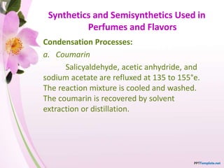 Synthetics and Semisynthetics Used in
Perfumes and Flavors
Condensation Processes:
a. Coumarin
Salicyaldehyde, acetic anhydride, and
sodium acetate are refluxed at 135 to 155°e.
The reaction mixture is cooled and washed.
The coumarin is recovered by solvent
extraction or distillation.
 