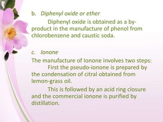 b. Diphenyl oxide or ether
Diphenyl oxide is obtained as a by-
product in the manufacture of phenol from
chlorobenzene and caustic soda.
c. Ionone
The manufacture of Ionone involves two steps:
First the pseudo-ionone is prepared by
the condensation of citral obtained from
lemon-grass oil.
This is followed by an acid ring closure
and the commercial ionone is purified by
distillation.
 