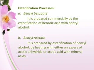Esterification Processes:
a. Benzyl benzoate
It is prepared commercially by the
esterification of benzoic acid with benzyl
alcohol.
b. Benzyl Acetate
It is prepared by esterification of benzyl
alcohol, by heating with either an excess of
acetic anhydride or acetic acid with mineral
acids.
 
