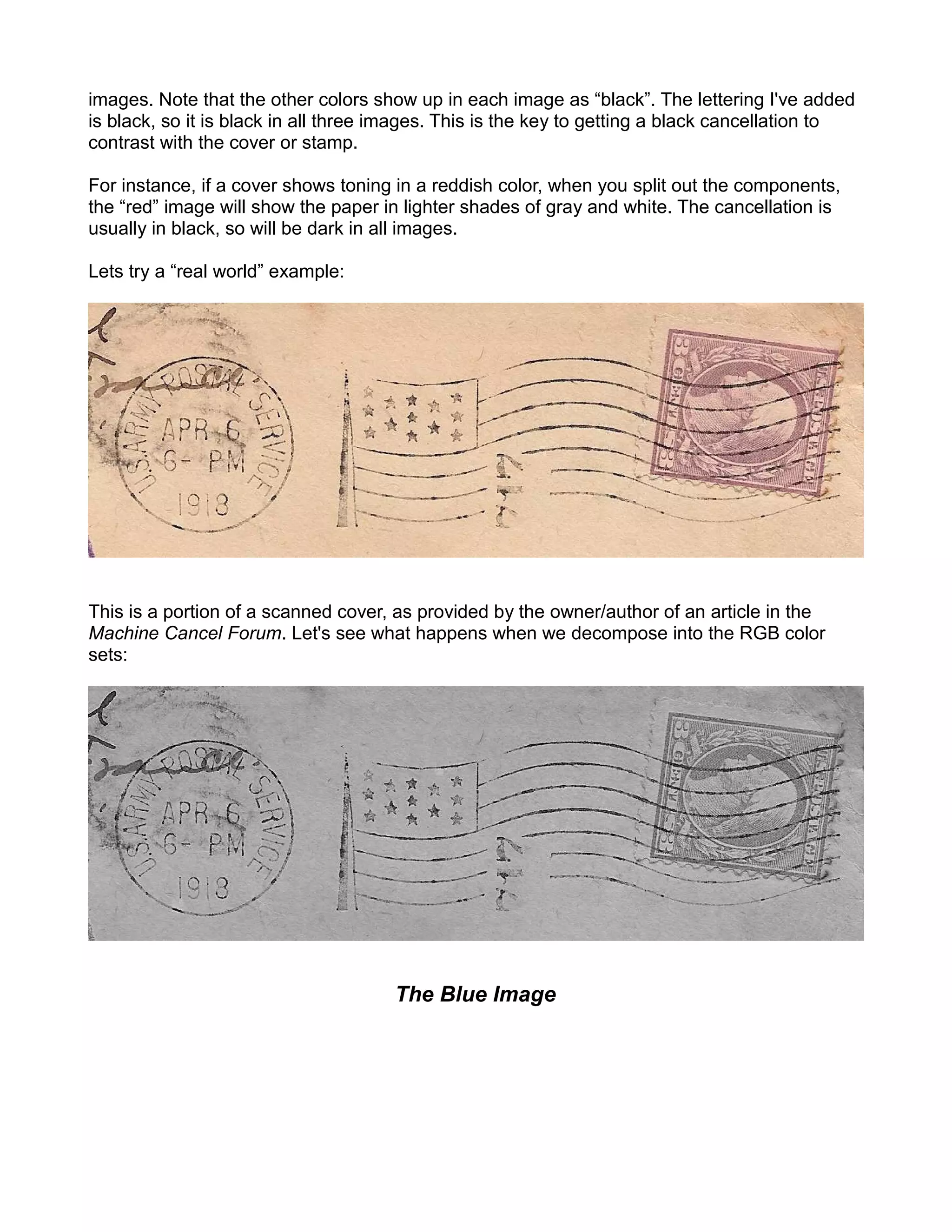 images. Note that the other colors show up in each image as “black”. The lettering I've added
is black, so it is black in all three images. This is the key to getting a black cancellation to
contrast with the cover or stamp.

For instance, if a cover shows toning in a reddish color, when you split out the components,
the “red” image will show the paper in lighter shades of gray and white. The cancellation is
usually in black, so will be dark in all images.

Lets try a “real world” example:




This is a portion of a scanned cover, as provided by the owner/author of an article in the
Machine Cancel Forum. Let's see what happens when we decompose into the RGB color
sets:




                                      The Blue Image
 