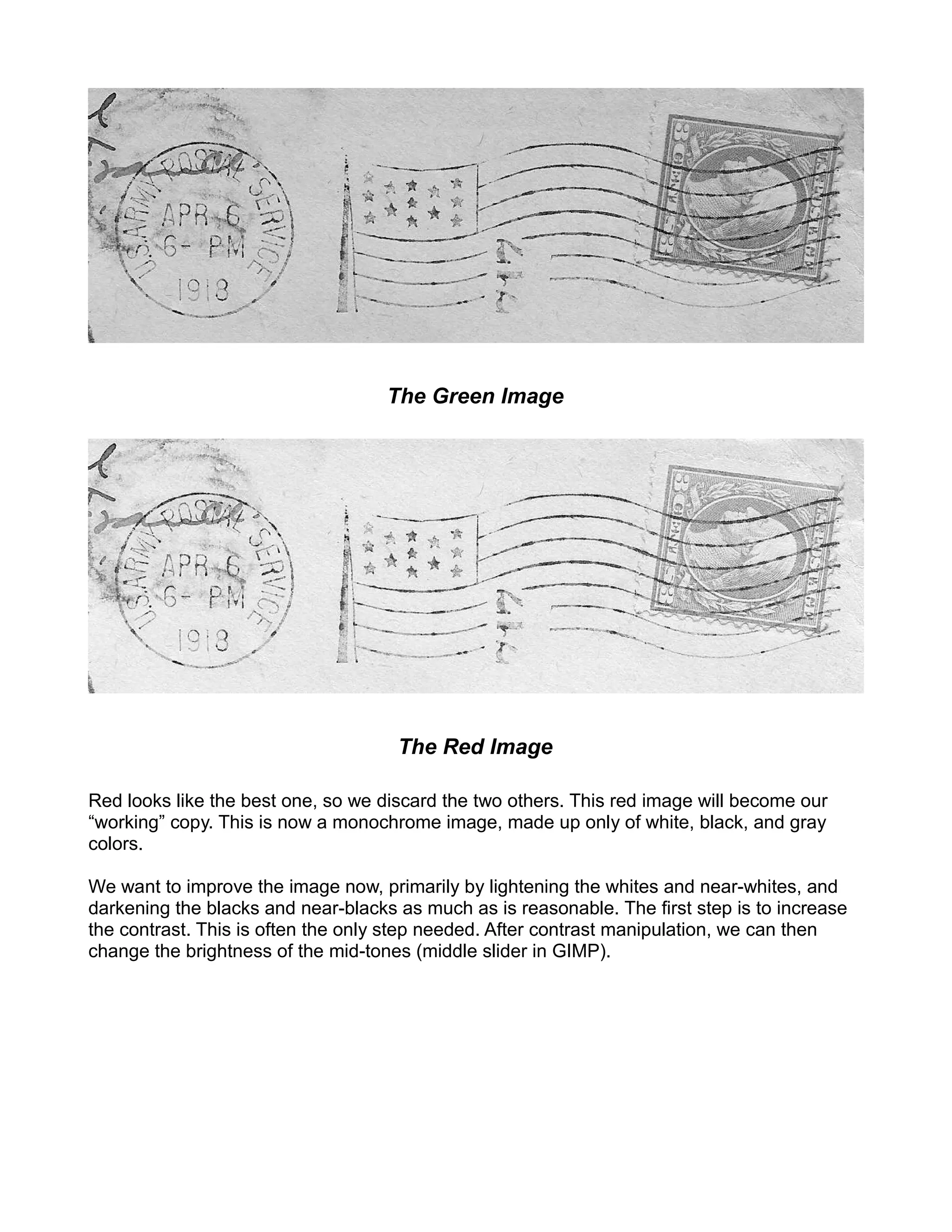 The Green Image




                                     The Red Image

Red looks like the best one, so we discard the two others. This red image will become our
“working” copy. This is now a monochrome image, made up only of white, black, and gray
colors.

We want to improve the image now, primarily by lightening the whites and near-whites, and
darkening the blacks and near-blacks as much as is reasonable. The first step is to increase
the contrast. This is often the only step needed. After contrast manipulation, we can then
change the brightness of the mid-tones (middle slider in GIMP).
 