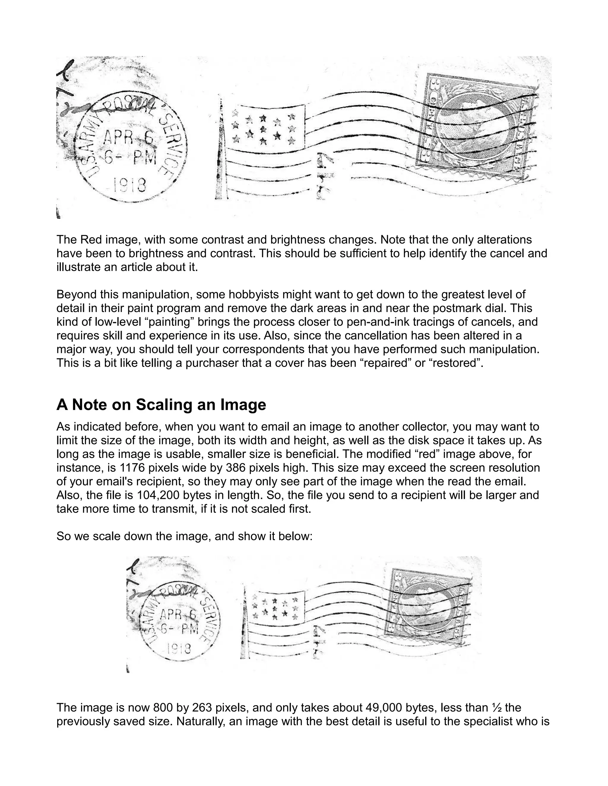 The Red image, with some contrast and brightness changes. Note that the only alterations
have been to brightness and contrast. This should be sufficient to help identify the cancel and
illustrate an article about it.

Beyond this manipulation, some hobbyists might want to get down to the greatest level of
detail in their paint program and remove the dark areas in and near the postmark dial. This
kind of low-level “painting” brings the process closer to pen-and-ink tracings of cancels, and
requires skill and experience in its use. Also, since the cancellation has been altered in a
major way, you should tell your correspondents that you have performed such manipulation.
This is a bit like telling a purchaser that a cover has been “repaired” or “restored”.


A Note on Scaling an Image
As indicated before, when you want to email an image to another collector, you may want to
limit the size of the image, both its width and height, as well as the disk space it takes up. As
long as the image is usable, smaller size is beneficial. The modified “red” image above, for
instance, is 1176 pixels wide by 386 pixels high. This size may exceed the screen resolution
of your email's recipient, so they may only see part of the image when the read the email.
Also, the file is 104,200 bytes in length. So, the file you send to a recipient will be larger and
take more time to transmit, if it is not scaled first.

So we scale down the image, and show it below:




The image is now 800 by 263 pixels, and only takes about 49,000 bytes, less than ½ the
previously saved size. Naturally, an image with the best detail is useful to the specialist who is
 