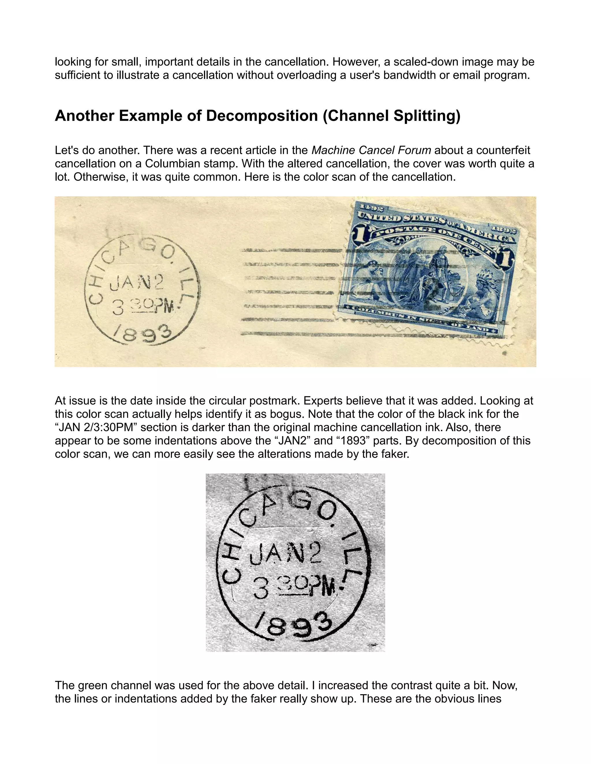 looking for small, important details in the cancellation. However, a scaled-down image may be
sufficient to illustrate a cancellation without overloading a user's bandwidth or email program.


Another Example of Decomposition (Channel Splitting)

Let's do another. There was a recent article in the Machine Cancel Forum about a counterfeit
cancellation on a Columbian stamp. With the altered cancellation, the cover was worth quite a
lot. Otherwise, it was quite common. Here is the color scan of the cancellation.




At issue is the date inside the circular postmark. Experts believe that it was added. Looking at
this color scan actually helps identify it as bogus. Note that the color of the black ink for the
“JAN 2/3:30PM” section is darker than the original machine cancellation ink. Also, there
appear to be some indentations above the “JAN2” and “1893” parts. By decomposition of this
color scan, we can more easily see the alterations made by the faker.




The green channel was used for the above detail. I increased the contrast quite a bit. Now,
the lines or indentations added by the faker really show up. These are the obvious lines
 