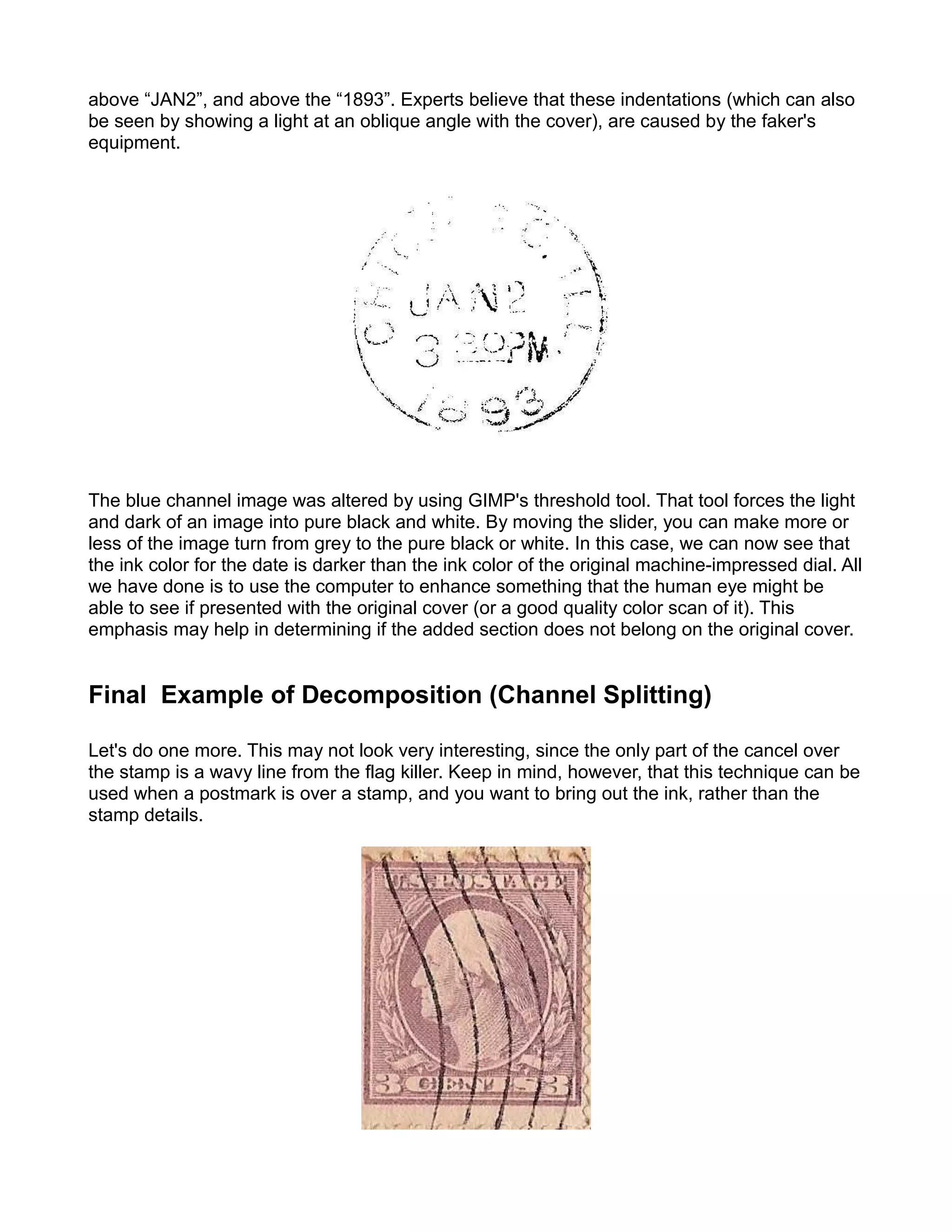 above “JAN2”, and above the “1893”. Experts believe that these indentations (which can also
be seen by showing a light at an oblique angle with the cover), are caused by the faker's
equipment.




The blue channel image was altered by using GIMP's threshold tool. That tool forces the light
and dark of an image into pure black and white. By moving the slider, you can make more or
less of the image turn from grey to the pure black or white. In this case, we can now see that
the ink color for the date is darker than the ink color of the original machine-impressed dial. All
we have done is to use the computer to enhance something that the human eye might be
able to see if presented with the original cover (or a good quality color scan of it). This
emphasis may help in determining if the added section does not belong on the original cover.


Final Example of Decomposition (Channel Splitting)

Let's do one more. This may not look very interesting, since the only part of the cancel over
the stamp is a wavy line from the flag killer. Keep in mind, however, that this technique can be
used when a postmark is over a stamp, and you want to bring out the ink, rather than the
stamp details.
 