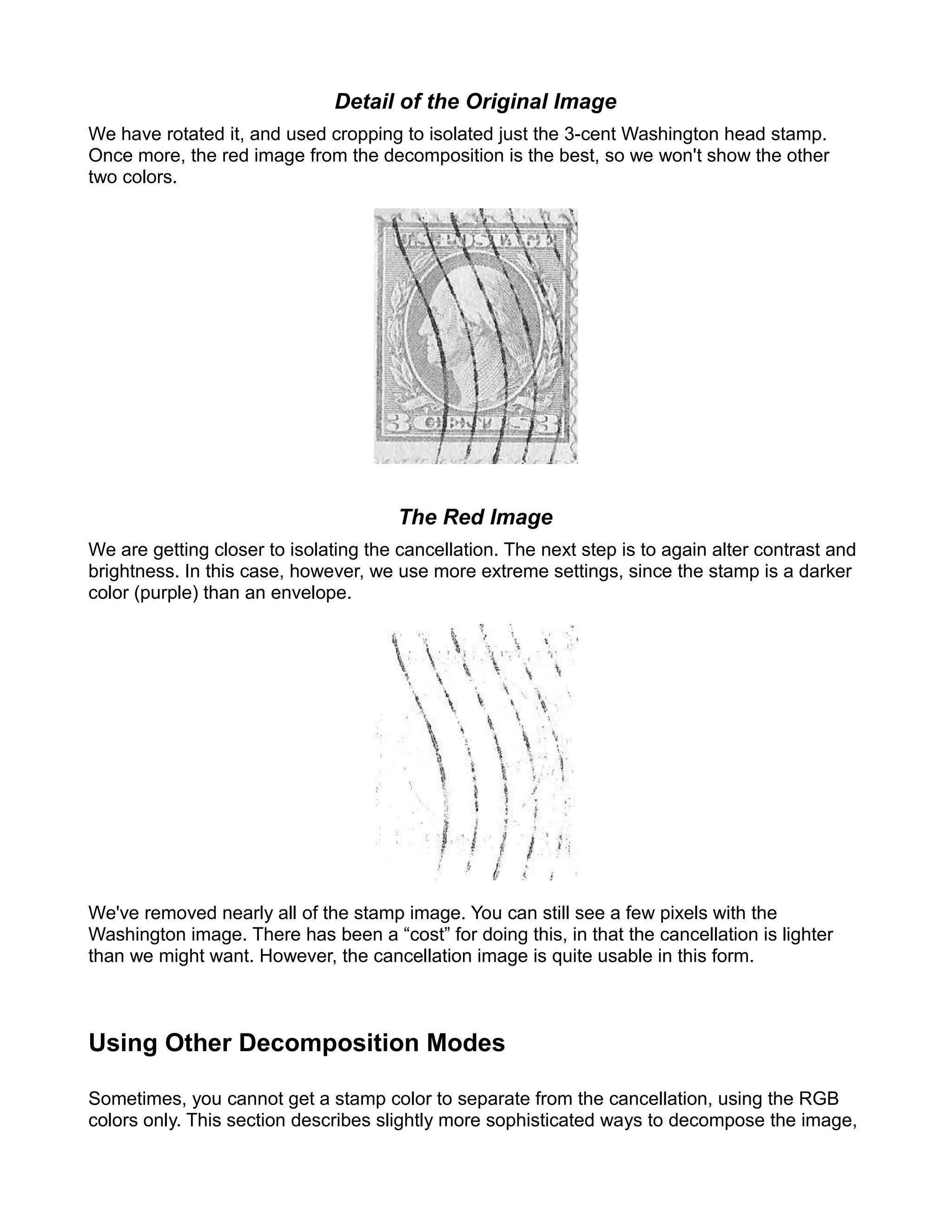 Detail of the Original Image
We have rotated it, and used cropping to isolated just the 3-cent Washington head stamp.
Once more, the red image from the decomposition is the best, so we won't show the other
two colors.




                                       The Red Image
We are getting closer to isolating the cancellation. The next step is to again alter contrast and
brightness. In this case, however, we use more extreme settings, since the stamp is a darker
color (purple) than an envelope.




We've removed nearly all of the stamp image. You can still see a few pixels with the
Washington image. There has been a “cost” for doing this, in that the cancellation is lighter
than we might want. However, the cancellation image is quite usable in this form.



Using Other Decomposition Modes

Sometimes, you cannot get a stamp color to separate from the cancellation, using the RGB
colors only. This section describes slightly more sophisticated ways to decompose the image,
 