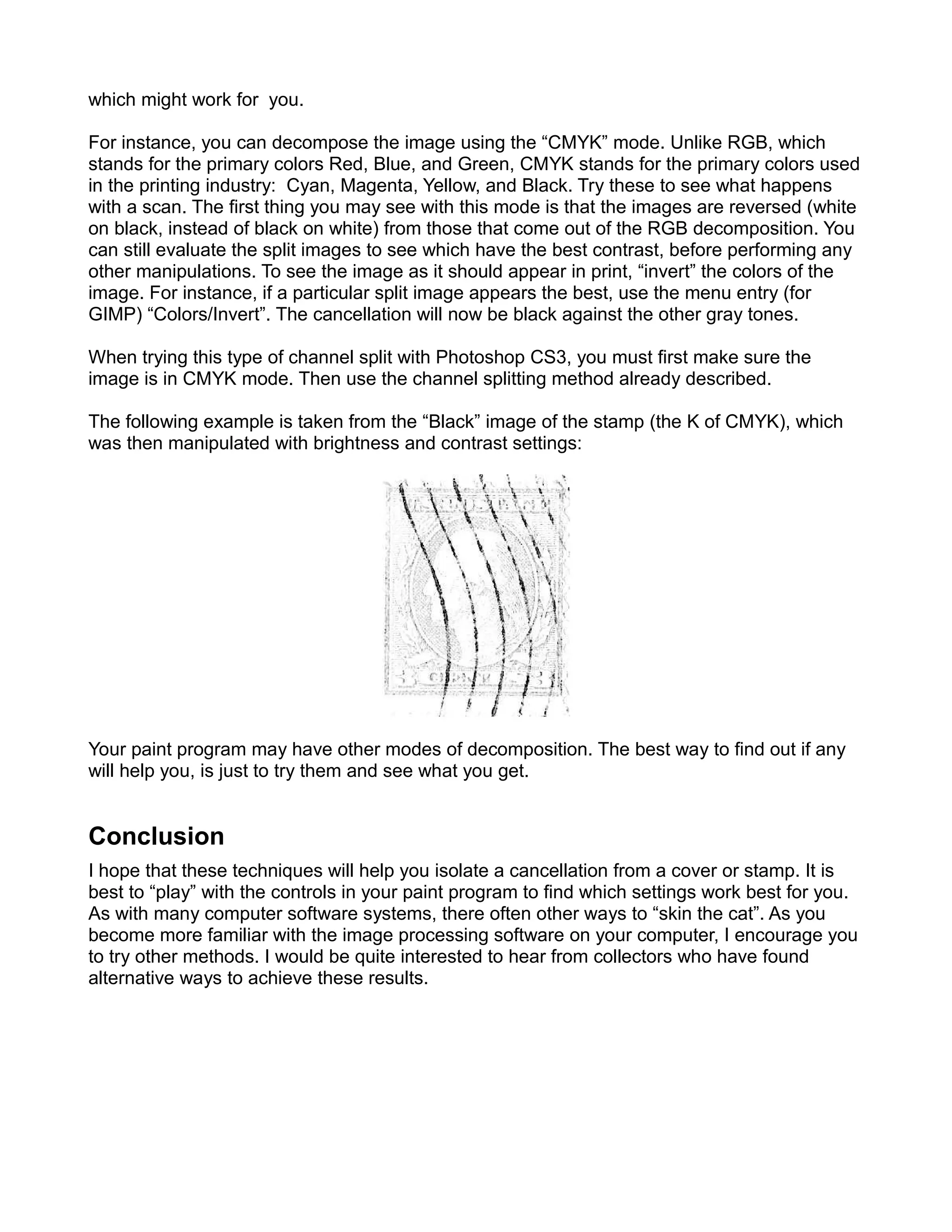 which might work for you.

For instance, you can decompose the image using the “CMYK” mode. Unlike RGB, which
stands for the primary colors Red, Blue, and Green, CMYK stands for the primary colors used
in the printing industry: Cyan, Magenta, Yellow, and Black. Try these to see what happens
with a scan. The first thing you may see with this mode is that the images are reversed (white
on black, instead of black on white) from those that come out of the RGB decomposition. You
can still evaluate the split images to see which have the best contrast, before performing any
other manipulations. To see the image as it should appear in print, “invert” the colors of the
image. For instance, if a particular split image appears the best, use the menu entry (for
GIMP) “Colors/Invert”. The cancellation will now be black against the other gray tones.

When trying this type of channel split with Photoshop CS3, you must first make sure the
image is in CMYK mode. Then use the channel splitting method already described.

The following example is taken from the “Black” image of the stamp (the K of CMYK), which
was then manipulated with brightness and contrast settings:




Your paint program may have other modes of decomposition. The best way to find out if any
will help you, is just to try them and see what you get.


Conclusion
I hope that these techniques will help you isolate a cancellation from a cover or stamp. It is
best to “play” with the controls in your paint program to find which settings work best for you.
As with many computer software systems, there often other ways to “skin the cat”. As you
become more familiar with the image processing software on your computer, I encourage you
to try other methods. I would be quite interested to hear from collectors who have found
alternative ways to achieve these results.
 