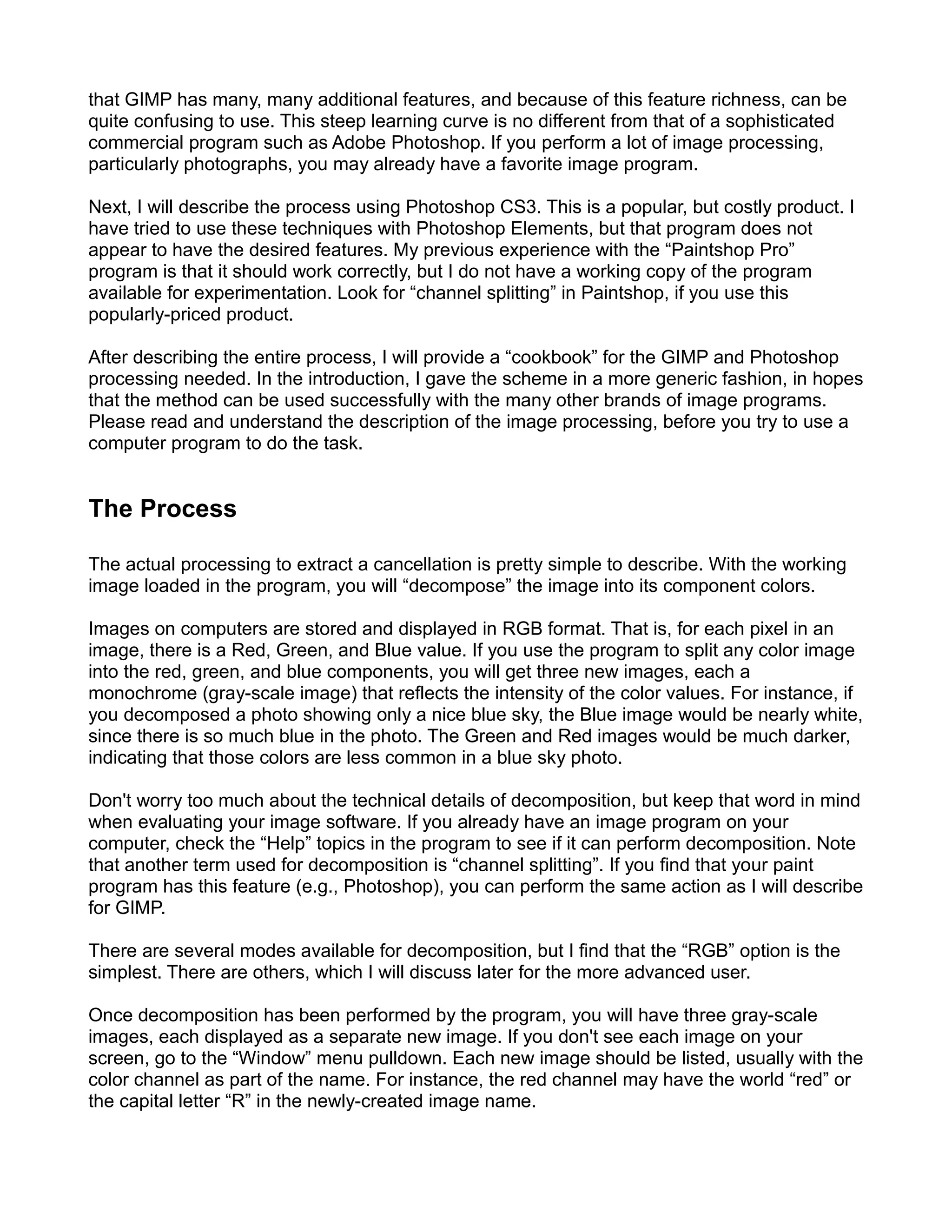 that GIMP has many, many additional features, and because of this feature richness, can be
quite confusing to use. This steep learning curve is no different from that of a sophisticated
commercial program such as Adobe Photoshop. If you perform a lot of image processing,
particularly photographs, you may already have a favorite image program.

Next, I will describe the process using Photoshop CS3. This is a popular, but costly product. I
have tried to use these techniques with Photoshop Elements, but that program does not
appear to have the desired features. My previous experience with the “Paintshop Pro”
program is that it should work correctly, but I do not have a working copy of the program
available for experimentation. Look for “channel splitting” in Paintshop, if you use this
popularly-priced product.

After describing the entire process, I will provide a “cookbook” for the GIMP and Photoshop
processing needed. In the introduction, I gave the scheme in a more generic fashion, in hopes
that the method can be used successfully with the many other brands of image programs.
Please read and understand the description of the image processing, before you try to use a
computer program to do the task.


The Process

The actual processing to extract a cancellation is pretty simple to describe. With the working
image loaded in the program, you will “decompose” the image into its component colors.

Images on computers are stored and displayed in RGB format. That is, for each pixel in an
image, there is a Red, Green, and Blue value. If you use the program to split any color image
into the red, green, and blue components, you will get three new images, each a
monochrome (gray-scale image) that reflects the intensity of the color values. For instance, if
you decomposed a photo showing only a nice blue sky, the Blue image would be nearly white,
since there is so much blue in the photo. The Green and Red images would be much darker,
indicating that those colors are less common in a blue sky photo.

Don't worry too much about the technical details of decomposition, but keep that word in mind
when evaluating your image software. If you already have an image program on your
computer, check the “Help” topics in the program to see if it can perform decomposition. Note
that another term used for decomposition is “channel splitting”. If you find that your paint
program has this feature (e.g., Photoshop), you can perform the same action as I will describe
for GIMP.

There are several modes available for decomposition, but I find that the “RGB” option is the
simplest. There are others, which I will discuss later for the more advanced user.

Once decomposition has been performed by the program, you will have three gray-scale
images, each displayed as a separate new image. If you don't see each image on your
screen, go to the “Window” menu pulldown. Each new image should be listed, usually with the
color channel as part of the name. For instance, the red channel may have the world “red” or
the capital letter “R” in the newly-created image name.
 