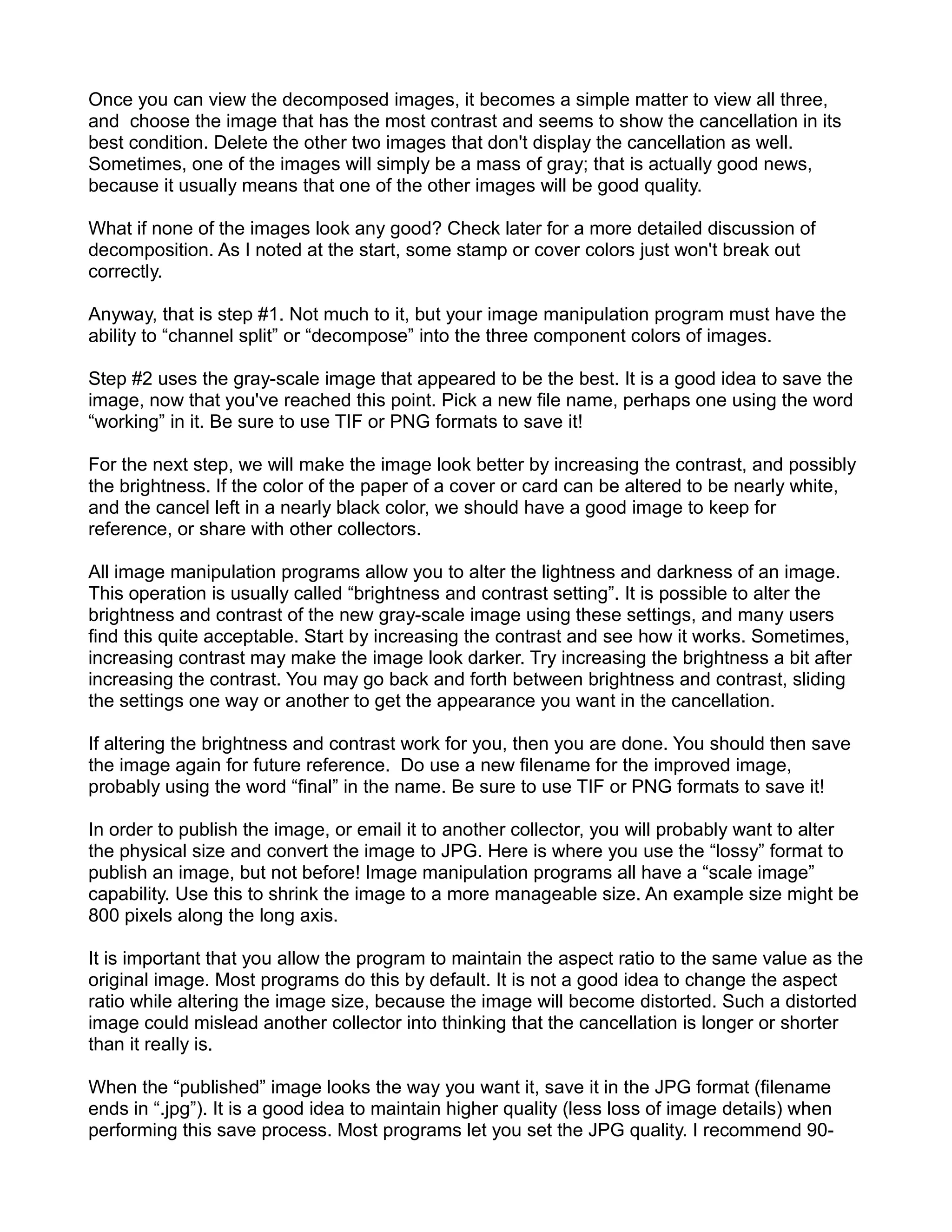 Once you can view the decomposed images, it becomes a simple matter to view all three,
and choose the image that has the most contrast and seems to show the cancellation in its
best condition. Delete the other two images that don't display the cancellation as well.
Sometimes, one of the images will simply be a mass of gray; that is actually good news,
because it usually means that one of the other images will be good quality.

What if none of the images look any good? Check later for a more detailed discussion of
decomposition. As I noted at the start, some stamp or cover colors just won't break out
correctly.

Anyway, that is step #1. Not much to it, but your image manipulation program must have the
ability to “channel split” or “decompose” into the three component colors of images.

Step #2 uses the gray-scale image that appeared to be the best. It is a good idea to save the
image, now that you've reached this point. Pick a new file name, perhaps one using the word
“working” in it. Be sure to use TIF or PNG formats to save it!

For the next step, we will make the image look better by increasing the contrast, and possibly
the brightness. If the color of the paper of a cover or card can be altered to be nearly white,
and the cancel left in a nearly black color, we should have a good image to keep for
reference, or share with other collectors.

All image manipulation programs allow you to alter the lightness and darkness of an image.
This operation is usually called “brightness and contrast setting”. It is possible to alter the
brightness and contrast of the new gray-scale image using these settings, and many users
find this quite acceptable. Start by increasing the contrast and see how it works. Sometimes,
increasing contrast may make the image look darker. Try increasing the brightness a bit after
increasing the contrast. You may go back and forth between brightness and contrast, sliding
the settings one way or another to get the appearance you want in the cancellation.

If altering the brightness and contrast work for you, then you are done. You should then save
the image again for future reference. Do use a new filename for the improved image,
probably using the word “final” in the name. Be sure to use TIF or PNG formats to save it!

In order to publish the image, or email it to another collector, you will probably want to alter
the physical size and convert the image to JPG. Here is where you use the “lossy” format to
publish an image, but not before! Image manipulation programs all have a “scale image”
capability. Use this to shrink the image to a more manageable size. An example size might be
800 pixels along the long axis.

It is important that you allow the program to maintain the aspect ratio to the same value as the
original image. Most programs do this by default. It is not a good idea to change the aspect
ratio while altering the image size, because the image will become distorted. Such a distorted
image could mislead another collector into thinking that the cancellation is longer or shorter
than it really is.

When the “published” image looks the way you want it, save it in the JPG format (filename
ends in “.jpg”). It is a good idea to maintain higher quality (less loss of image details) when
performing this save process. Most programs let you set the JPG quality. I recommend 90-
 