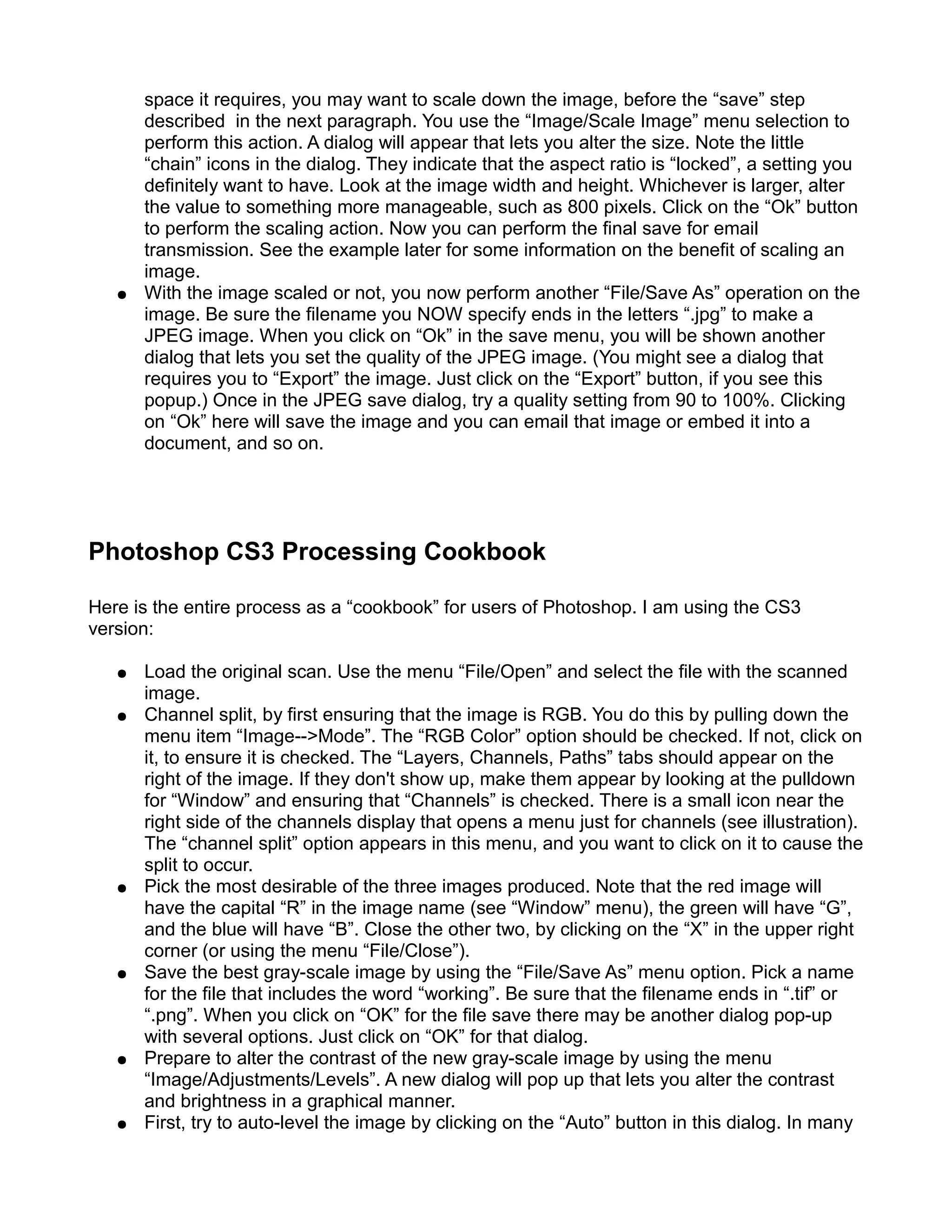 space it requires, you may want to scale down the image, before the “save” step
       described in the next paragraph. You use the “Image/Scale Image” menu selection to
       perform this action. A dialog will appear that lets you alter the size. Note the little
       “chain” icons in the dialog. They indicate that the aspect ratio is “locked”, a setting you
       definitely want to have. Look at the image width and height. Whichever is larger, alter
       the value to something more manageable, such as 800 pixels. Click on the “Ok” button
       to perform the scaling action. Now you can perform the final save for email
       transmission. See the example later for some information on the benefit of scaling an
       image.
   ●   With the image scaled or not, you now perform another “File/Save As” operation on the
       image. Be sure the filename you NOW specify ends in the letters “.jpg” to make a
       JPEG image. When you click on “Ok” in the save menu, you will be shown another
       dialog that lets you set the quality of the JPEG image. (You might see a dialog that
       requires you to “Export” the image. Just click on the “Export” button, if you see this
       popup.) Once in the JPEG save dialog, try a quality setting from 90 to 100%. Clicking
       on “Ok” here will save the image and you can email that image or embed it into a
       document, and so on.




Photoshop CS3 Processing Cookbook

Here is the entire process as a “cookbook” for users of Photoshop. I am using the CS3
version:

   ●   Load the original scan. Use the menu “File/Open” and select the file with the scanned
       image.
   ●   Channel split, by first ensuring that the image is RGB. You do this by pulling down the
       menu item “Image-->Mode”. The “RGB Color” option should be checked. If not, click on
       it, to ensure it is checked. The “Layers, Channels, Paths” tabs should appear on the
       right of the image. If they don't show up, make them appear by looking at the pulldown
       for “Window” and ensuring that “Channels” is checked. There is a small icon near the
       right side of the channels display that opens a menu just for channels (see illustration).
       The “channel split” option appears in this menu, and you want to click on it to cause the
       split to occur.
   ●   Pick the most desirable of the three images produced. Note that the red image will
       have the capital “R” in the image name (see “Window” menu), the green will have “G”,
       and the blue will have “B”. Close the other two, by clicking on the “X” in the upper right
       corner (or using the menu “File/Close”).
   ●   Save the best gray-scale image by using the “File/Save As” menu option. Pick a name
       for the file that includes the word “working”. Be sure that the filename ends in “.tif” or
       “.png”. When you click on “OK” for the file save there may be another dialog pop-up
       with several options. Just click on “OK” for that dialog.
   ●   Prepare to alter the contrast of the new gray-scale image by using the menu
       “Image/Adjustments/Levels”. A new dialog will pop up that lets you alter the contrast
       and brightness in a graphical manner.
   ●   First, try to auto-level the image by clicking on the “Auto” button in this dialog. In many
 